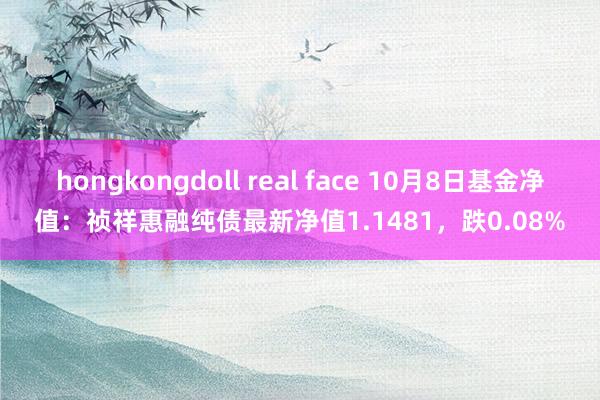 hongkongdoll real face 10月8日基金净值：祯祥惠融纯债最新净值1.1481，跌0.08%