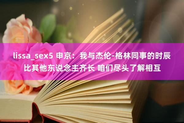 lissa_sex5 申京：我与杰伦-格林同事的时辰比其他东说念主齐长 咱们尽头了解相互