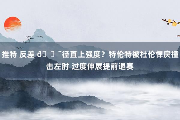 推特 反差 😨径直上强度？特伦特被杜伦悍戾撞击左肘 过度伸展提前退赛