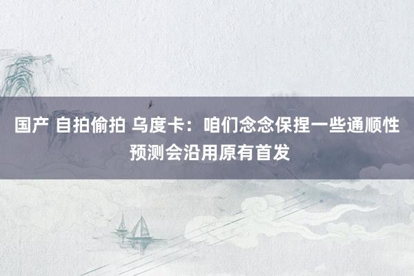 国产 自拍偷拍 乌度卡：咱们念念保捏一些通顺性 预测会沿用原有首发