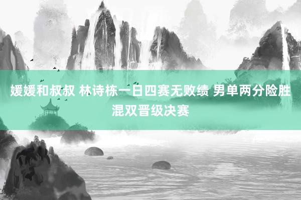 媛媛和叔叔 林诗栋一日四赛无败绩 男单两分险胜混双晋级决赛