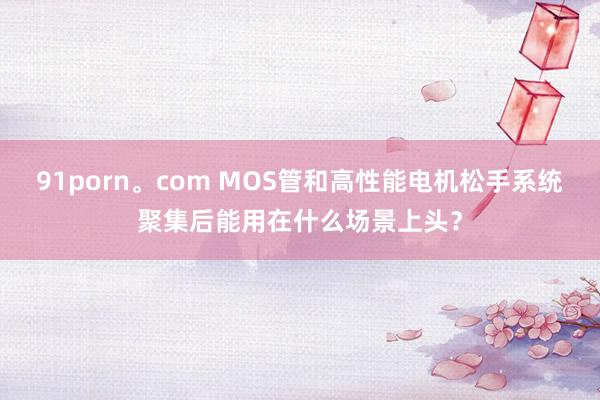 91porn。com MOS管和高性能电机松手系统聚集后能用在什么场景上头？