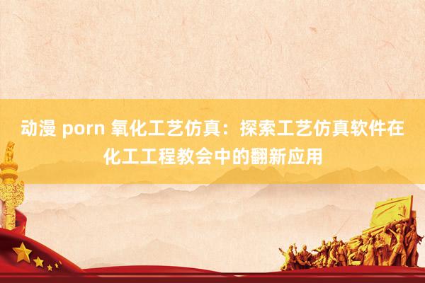 动漫 porn 氧化工艺仿真：探索工艺仿真软件在化工工程教会中的翻新应用