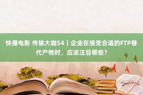 快播电影 传输大咖54｜企业在接受合适的FTP替代产物时，应该注目哪些？