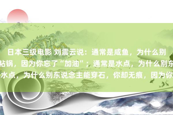 日本三级电影 刘震云说：通常是咸鱼，为什么别东说念主能翻身，你却粘锅，因为你忘了“加油”；通常是水点，为什么别东说念主能穿石，你却无痕，因为你忘了坚捏