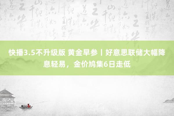 快播3.5不升级版 黄金早参丨好意思联储大幅降息轻易，金价鸠集6日走低