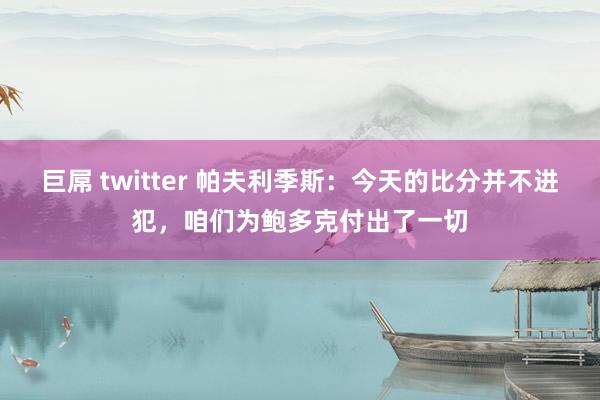 巨屌 twitter 帕夫利季斯：今天的比分并不进犯，咱们为鲍多克付出了一切