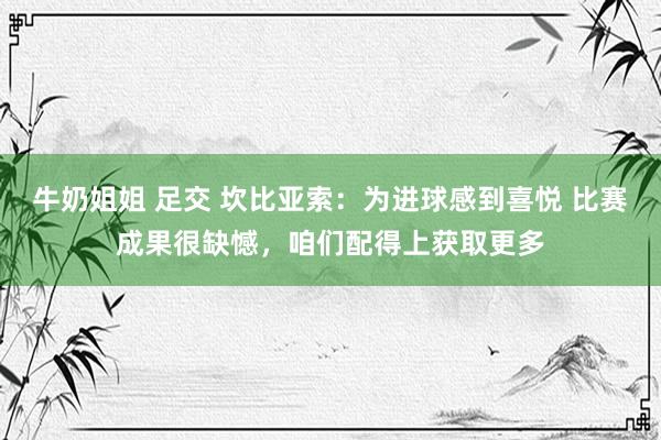 牛奶姐姐 足交 坎比亚索：为进球感到喜悦 比赛成果很缺憾，咱们配得上获取更多