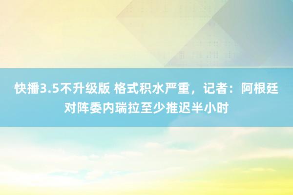 快播3.5不升级版 格式积水严重，记者：阿根廷对阵委内瑞拉至少推迟半小时