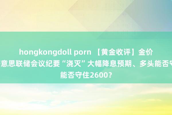 hongkongdoll porn 【黄金收评】金价6连跌！好意思联储会议纪要“浇灭”大幅降息预期、多头能否守住2600？