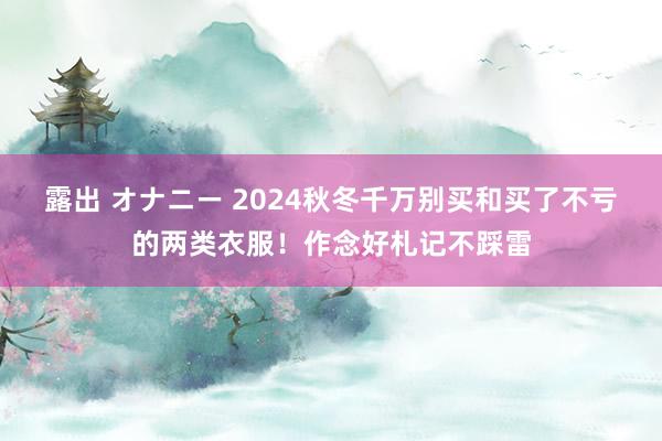 露出 オナニー 2024秋冬千万别买和买了不亏的两类衣服！作念好札记不踩雷