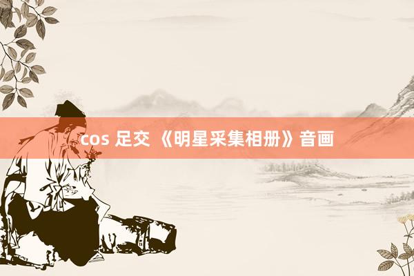 cos 足交 《明星采集相册》音画