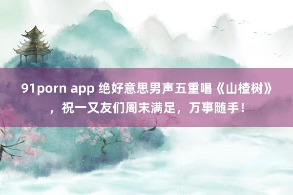 91porn app 绝好意思男声五重唱《山楂树》，祝一又友们周末满足，万事随手！