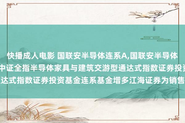 快播成人电影 国联安半导体连系A，国联安半导体连系C: 对于旗下国联安中证全指半导体家具与建筑交游型通达式指数证券投资基金连系基金增多江海证券为销售机构的公告