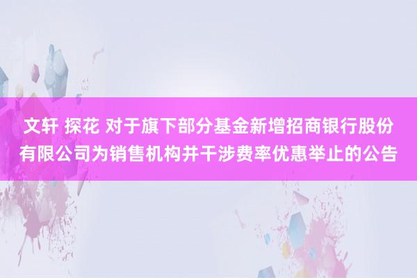 文轩 探花 对于旗下部分基金新增招商银行股份有限公司为销售机构并干涉费率优惠举止的公告