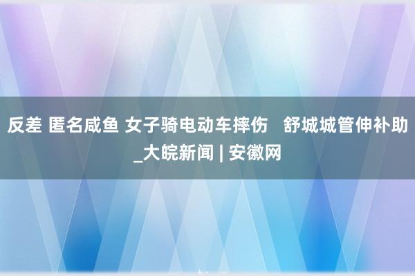 反差 匿名咸鱼 女子骑电动车摔伤   舒城城管伸补助_大皖新闻 | 安徽网