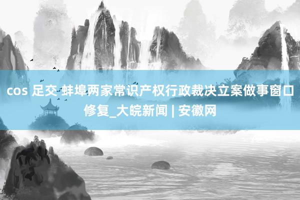 cos 足交 蚌埠两家常识产权行政裁决立案做事窗口修复_大皖新闻 | 安徽网