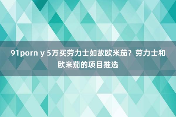 91porn y 5万买劳力士如故欧米茄？劳力士和欧米茄的项目推选