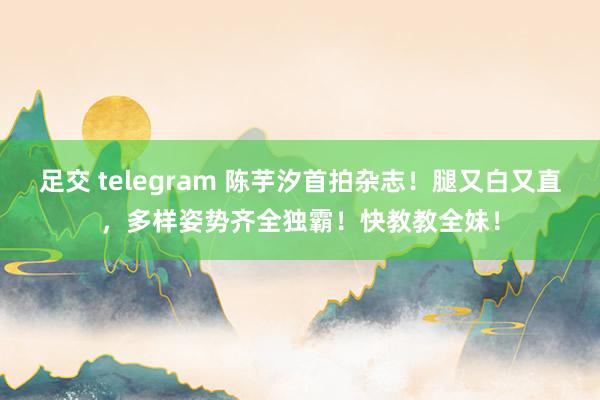 足交 telegram 陈芋汐首拍杂志！腿又白又直，多样姿势齐全独霸！快教教全妹！