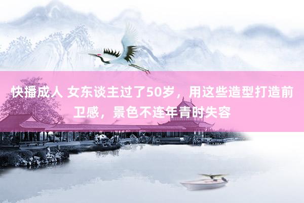 快播成人 女东谈主过了50岁，用这些造型打造前卫感，景色不连年青时失容