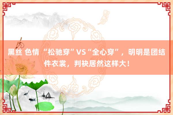 黑丝 色情 “松驰穿”VS“全心穿”，明明是团结件衣裳，判袂居然这样大！