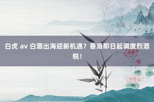 白虎 av 白酒出海迎新机遇？香港即日起调度烈酒税！