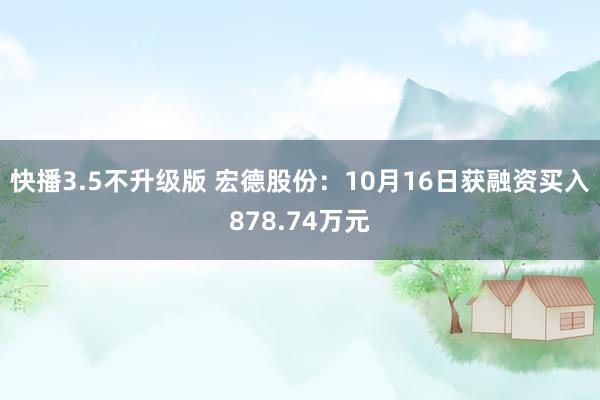 快播3.5不升级版 宏德股份：10月16日获融资买入878.74万元