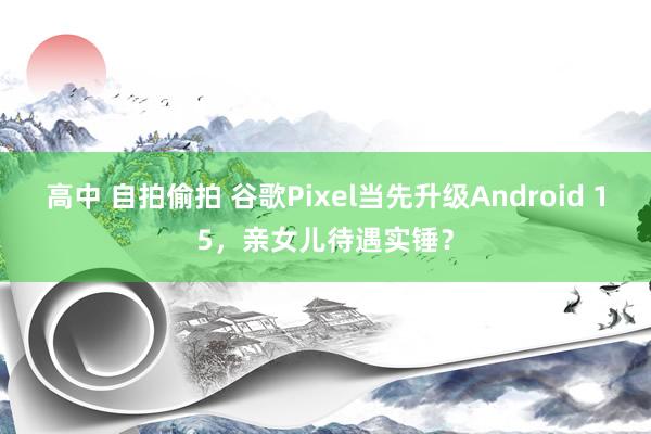 高中 自拍偷拍 谷歌Pixel当先升级Android 15，亲女儿待遇实锤？