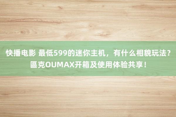 快播电影 最低599的迷你主机，有什么相貌玩法？區克OUMAX开箱及使用体验共享！