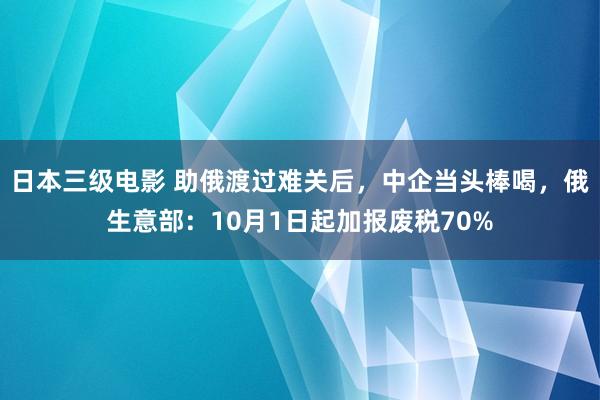 日本三级电影 助俄渡过难关后，中企当头棒喝，俄生意部：10月1日起加报废税70%