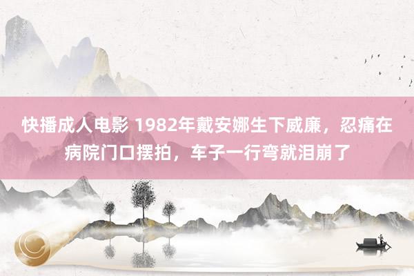 快播成人电影 1982年戴安娜生下威廉，忍痛在病院门口摆拍，车子一行弯就泪崩了