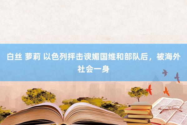 白丝 萝莉 以色列抨击谀媚国维和部队后，被海外社会一身