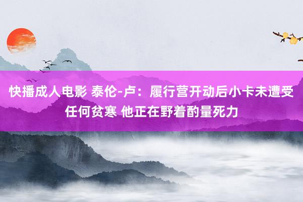 快播成人电影 泰伦-卢：履行营开动后小卡未遭受任何贫寒 他正在野着酌量死力