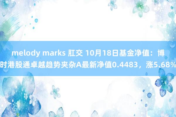 melody marks 肛交 10月18日基金净值：博时港股通卓越趋势夹杂A最新净值0.4483，涨5.68%