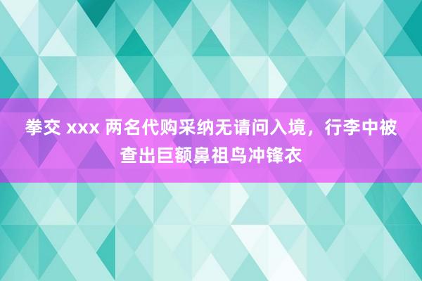 拳交 xxx 两名代购采纳无请问入境，行李中被查出巨额鼻祖鸟冲锋衣