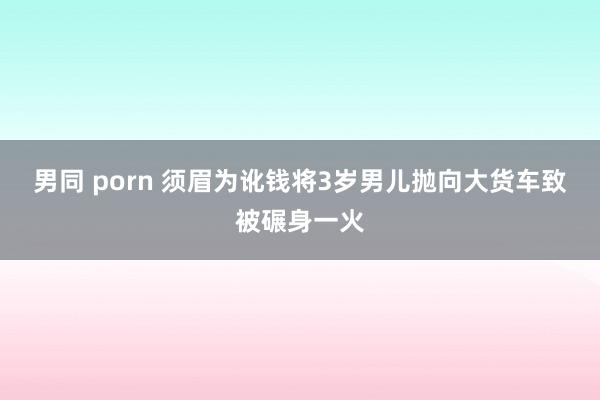 男同 porn 须眉为讹钱将3岁男儿抛向大货车致被碾身一火