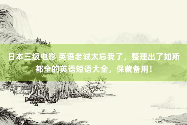 日本三级电影 英语老诚太忘我了，整理出了如斯都全的英语短语大全，保藏备用！