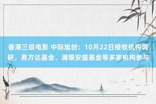 香港三级电影 中际旭创：10月22日接收机构调研，易方达基金、浦银安盛基金等多家机构参与