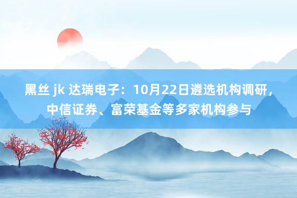 黑丝 jk 达瑞电子：10月22日遴选机构调研，中信证券、富荣基金等多家机构参与