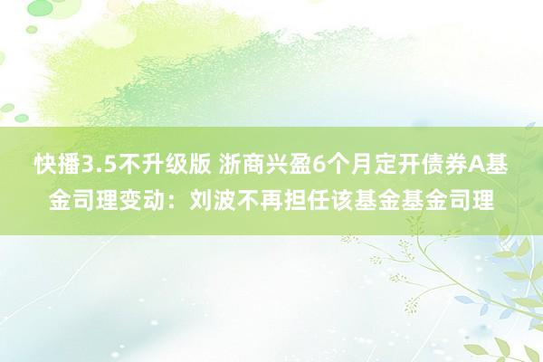 快播3.5不升级版 浙商兴盈6个月定开债券A基金司理变动：刘波不再担任该基金基金司理