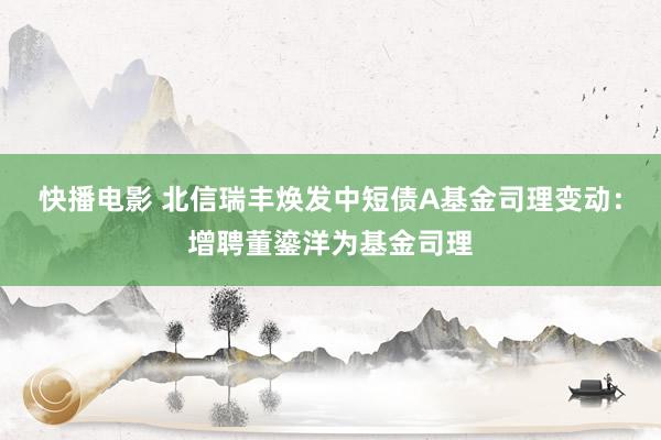 快播电影 北信瑞丰焕发中短债A基金司理变动：增聘董鎏洋为基金司理