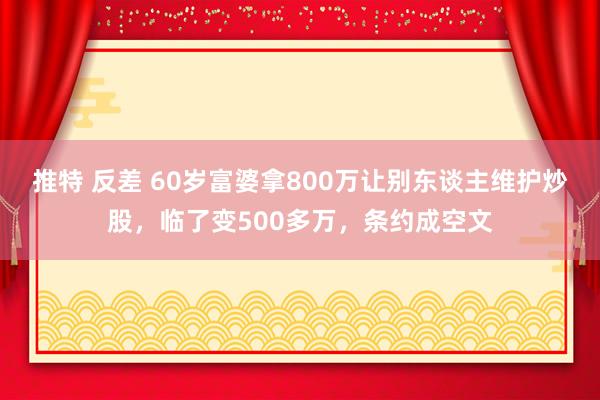 推特 反差 60岁富婆拿800万让别东谈主维护炒股，临了变500多万，条约成空文