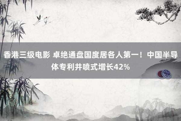 香港三级电影 卓绝通盘国度居各人第一！中国半导体专利井喷式增长42%