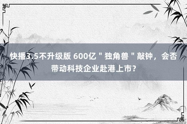 快播3.5不升级版 600亿＂独角兽＂敲钟，会否带动科技企业赴港上市？