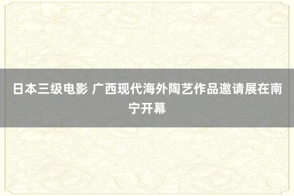 日本三级电影 广西现代海外陶艺作品邀请展在南宁开幕