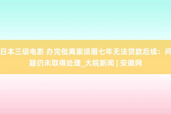 日本三级电影 办完仳离案须眉七年无法贷款后续：问题仍未取得处理_大皖新闻 | 安徽网