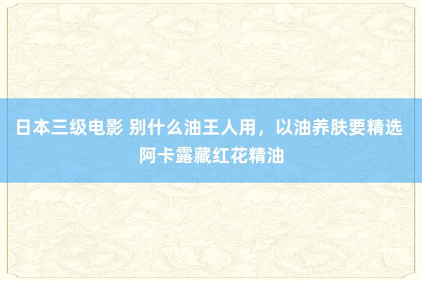 日本三级电影 别什么油王人用，以油养肤要精选 阿卡露藏红花精油