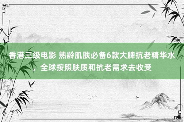 香港三级电影 熟龄肌肤必备6款大牌抗老精华水，全球按照肤质和抗老需求去收受