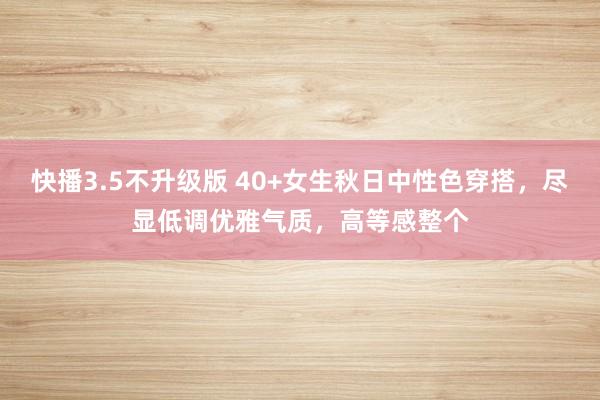 快播3.5不升级版 40+女生秋日中性色穿搭，尽显低调优雅气质，高等感整个