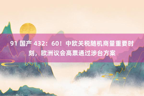 91 国产 432：60！中欧关税随机商量重要时刻，欧洲议会高票通过涉台方案